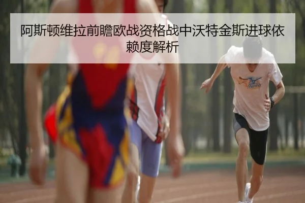 阿斯顿维拉前瞻欧战资格战中沃特金斯进球依赖度解析