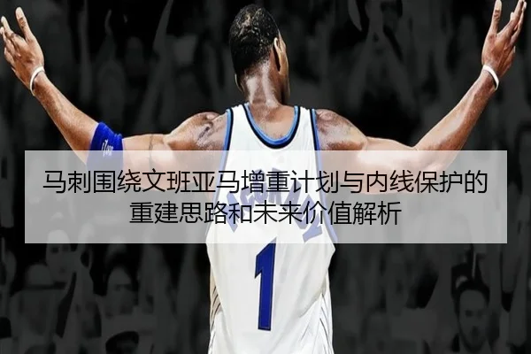 马刺围绕文班亚马增重计划与内线保护的重建思路和未来价值解析