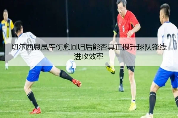 切尔西恩昆库伤愈回归后能否真正提升球队锋线进攻效率