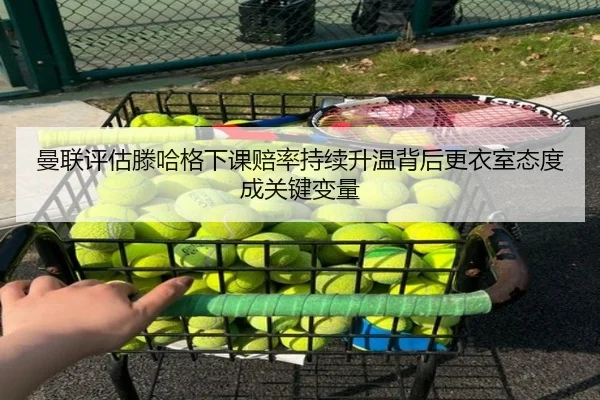 曼联评估滕哈格下课赔率持续升温背后更衣室态度成关键变量