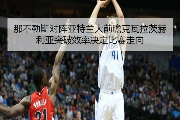 那不勒斯对阵亚特兰大前瞻克瓦拉茨赫利亚突破效率决定比赛走向